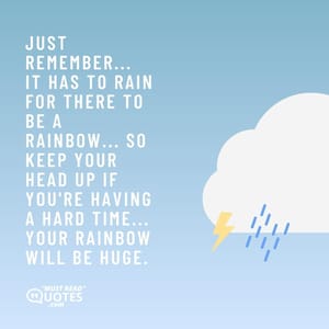 Just remember... it has to rain for there to be a rainbow... So keep your head up if you're having a hard time... your rainbow will be huge.