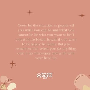 Never let the situation or people tell you what you can be and what you cannot be. Be who you want to be. If you want to be sad, be sad, if you want to be happy, be happy. But just remember that when you do anything, own it up afterwards and walk with your head up.