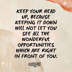 Keep your head up, because keeping it down will not let you see all the wonderful opportunities which are right in front of you.