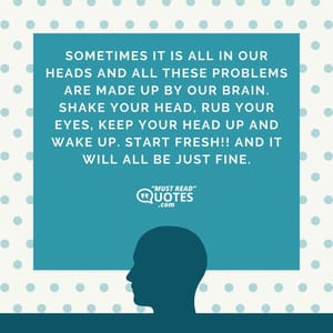 Sometimes it is all in our heads and all these problems are made up by our brain. Shake your head, rub your eyes, keep your head up and wake up. Start fresh!! And it will all be just fine.