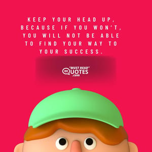 Keep your head up, because if you won’t, you will not be able to find your way to your success.