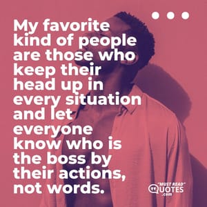 My favorite kind of people are those who keep their head up in every situation and let everyone know who is the boss by their actions, not words.