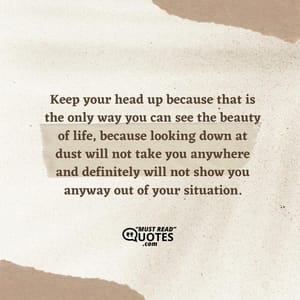 Keep your head up because that is the only way you can see the beauty of life, because looking down at dust will not take you anywhere and definitely will not show you anyway out of your situation.