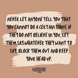Never let anyone tell you that you cannot do a certain thing. If they do not believe in you, let them say whatever they want to say, block them out and keep your head up.