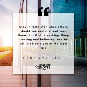 Stay in faith even when others doubt you and mistreat you. Know that God is working. Keep trusting and believing, and He will vindicate you at the right time.