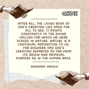 After all, the living book of God's creation lies open for all to see; it points constantly to the divine calling for which we were placed in nature. Nature is a continual admonition to us, for nowhere has God's creation departed so far from its origin and primeval purpose as in the human race.