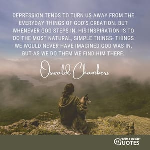 Depression tends to turn us away from the everyday things of God’s creation. But whenever God steps in, His inspiration is to do the most natural, simple things- things we would never have imagined God was in, but as we do them we find Him there.