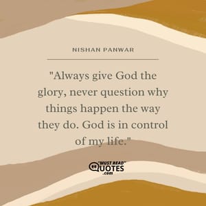 Always give God the glory, never question why things happen the way they do. God is in control of my life.