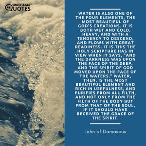Water is also one of the four elements, the most beautiful of God's creations. It is both wet and cold, heavy, and with a tendency to descend, and flows with great readiness. It is this the Holy Scripture has in view when it says, "And the darkness was upon the face of the deep. And the Spirit of God moved upon the face of the waters." Water, then, is the most beautiful element and rich in usefulness, and purifies from all filth, and not only from the filth of the body but from that of the soul, if it should have received the grace of the Spirit.
