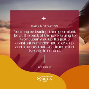 You may be leading, then you might be at the back of the pack trying to work your way up. It’s just a constant reminder not to give up, and to know that God, in my mind, is really in control.