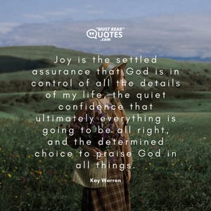 Joy is the settled assurance that God is in control of all the details of my life, the quiet confidence that ultimately everything is going to be all right, and the determined choice to praise God in all things.