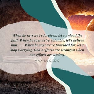 When he says we’re forgiven, let’s unload the guilt. When he says we’re valuable, let’s believe him. . . . When he says we’re provided for, let’s stop worrying. God’s efforts are strongest when our efforts are useless.