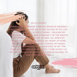 I surrender my anxiety and my sense of urgency. I allow God to guide me in the pacing of my life. I open my heart to God’s timing. I release my deadlines, agendas, and stridency to the gentle yet often swift pacing of God. As I open my heart to God’s unfoldings, my heart attains peace. As I relax into God’s timing, my heart contains comfort. As I allow God to set the tone and schedule of my days, I find myself in the right time and place, open and available to God’s opportunities.