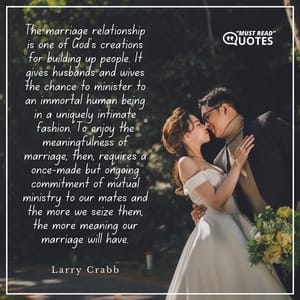 The marriage relationship is one of God's creations for building up people. It gives husbands and wives the chance to minister to an immortal human being in a uniquely intimate fashion. To enjoy the meaningfulness of marriage, then, requires a once-made but ongoing commitment of mutual ministry to our mates and the more we seize them, the more meaning our marriage will have.