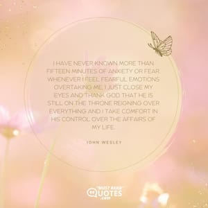 I have never known more than fifteen minutes of anxiety or fear. Whenever I feel fearful emotions overtaking me, I just close my eyes and thank God that He is still on the throne reigning over everything and I take comfort in His control over the affairs of my life.