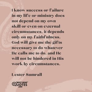 I know success or failure in my life or ministry does not depend on my own skill or even on external circumstances, it depends only on my faithfulness. God will give me the gifts necessary to do whatever He calls me to do, and He will not be hindered in His work by circumstances.