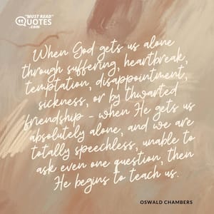 When God gets us alone through suffering, heartbreak, temptation, disappointment, sickness, or by thwarted friendship - when He gets us absolutely alone, and we are totally speechless, unable to ask even one question, then He begins to teach us.