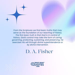 From the Scriptures we find basic truths that may serve as the foundation of our teaching of history. The first basic truth is that God is in control of history. God's control may take the form of caring, governing, protecting, sustaining, and preserving. He exercises His will through divine superintendence or by divine intervention.