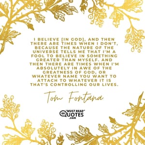 I believe [in God], and then there are times when I don't, because the nature of the universe tells me that I'm a fool to believe in something greater than myself. And then there are times when I'm absolutely in awe of the greatness of God, or whatever name you want to attach to whatever it is that's controlling our lives.