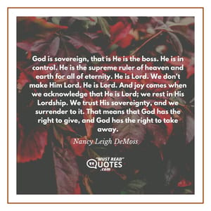 God is sovereign, that is He is the boss. He is in control. He is the supreme ruler of heaven and earth for all of eternity. He is Lord. We don't make Him Lord. He is Lord. And joy comes when we acknowledge that He is Lord; we rest in His Lordship. We trust His sovereignty, and we surrender to it. That means that God has the right to give, and God has the right to take away.