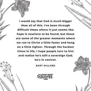 I would say that God is much bigger than all of this. I've been through difficult times where it just seems like hope is nowhere to be found, but those are some of the greater moments where we run to Christ a little faster and hang on a little tighter. Through the hardest times in life, I hope people turn to him and realize he's still a sovereign God; he's in control.