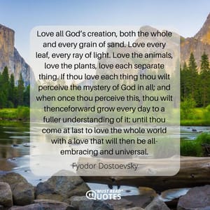 Love all God’s creation, both the whole and every grain of sand. Love every leaf, every ray of light. Love the animals, love the plants, love each separate thing. If thou love each thing thou wilt perceive the mystery of God in all; and when once thou perceive this, thou wilt thenceforward grow every day to a fuller understanding of it: until thou come at last to love the whole world with a love that will then be all-embracing and universal.
