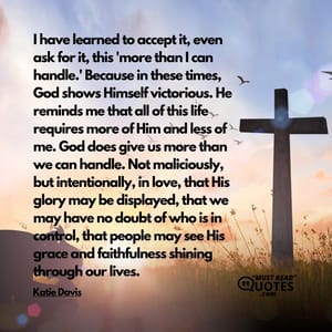 I have learned to accept it, even ask for it, this 'more than I can handle.' Because in these times, God shows Himself victorious. He reminds me that all of this life requires more of Him and less of me. God does give us more than we can handle. Not maliciously, but intentionally, in love, that His glory may be displayed, that we may have no doubt of who is in control, that people may see His grace and faithfulness shining through our lives.