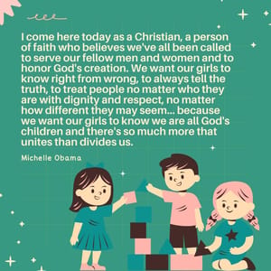 I come here today as a Christian, a person of faith who believes we've all been called to serve our fellow men and women and to honor God's creation. We want our girls to know right from wrong, to always tell the truth, to treat people no matter who they are with dignity and respect, no matter how different they may seem... because we want our girls to know we are all God's children and there's so much more that unites than divides us.