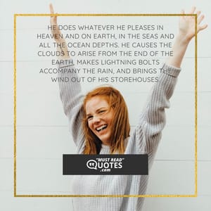 He does whatever he pleases in heaven and on earth, in the seas and all the ocean depths. He causes the clouds to arise from the end of the earth, makes lightning bolts accompany the rain, and brings the wind out of his storehouses.
