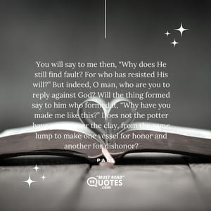 You will say to me then, “Why does He still find fault? For who has resisted His will?” But indeed, O man, who are you to reply against God? Will the thing formed say to him who formed it, “Why have you made me like this?” Does not the potter have power over the clay, from the same lump to make one vessel for honor and another for dishonor?