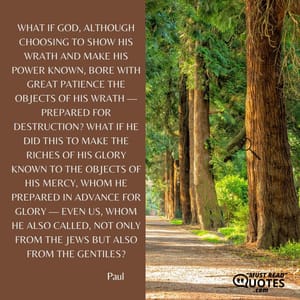 What if God, although choosing to show his wrath and make his power known, bore with great patience the objects of his wrath — prepared for destruction? What if he did this to make the riches of his glory known to the objects of his mercy, whom he prepared in advance for glory — even us, whom he also called, not only from the Jews but also from the Gentiles?