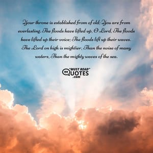 Your throne is established from of old; You are from everlasting. The floods have lifted up, O Lord, The floods have lifted up their voice; The floods lift up their waves. The Lord on high is mightier, Than the noise of many waters, Than the mighty waves of the sea.