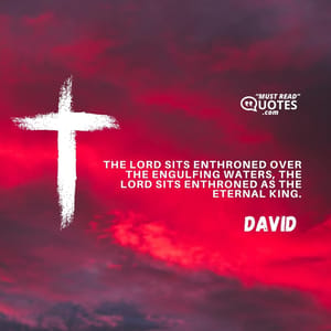 The LORD sits enthroned over the engulfing waters, the LORD sits enthroned as the eternal king.