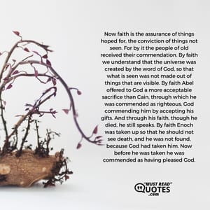 Now faith is the assurance of things hoped for, the conviction of things not seen. For by it the people of old received their commendation. By faith we understand that the universe was created by the word of God, so that what is seen was not made out of things that are visible. By faith Abel offered to God a more acceptable sacrifice than Cain, through which he was commended as righteous, God commending him by accepting his gifts. And through his faith, though he died, he still speaks. By faith Enoch was taken up so that he should not see death, and he was not found, because God had taken him. Now before he was taken he was commended as having pleased God.