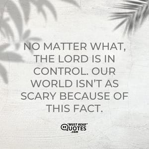 No matter what, the Lord is in control. Our world isn’t as scary because of this fact.