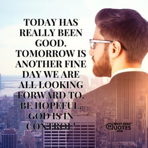 Today has really been good. Tomorrow is another fine day we are all looking forward to. Be hopeful. God is in control!
