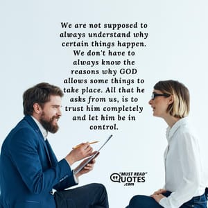 We are not supposed to always understand why certain things happen. We don't have to always know the reasons why GOD allows some things to take place. All that he asks from us, is to trust him completely and let him be in control.