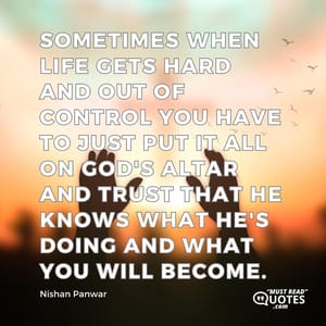Sometimes when life gets hard and out of control you have to just put it all on God's altar and trust that he knows what he's doing and what you will become.