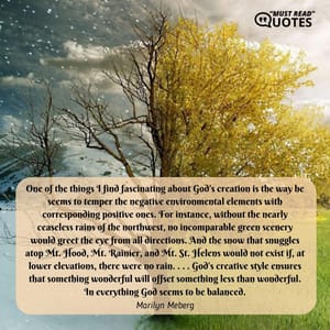 One of the things I find fascinating about God's creation is the way he seems to temper the negative environmental elements with corresponding positive ones. For instance, without the nearly ceaseless rains of the northwest, no incomparable green scenery would greet the eye from all directions. And the snow that snuggles atop Mt. Hood, Mt. Rainier, and Mt. St. Helens would not exist if, at lower elevations, there were no rain. . . . God's creative style ensures that something wonderful will offset something less than wonderful. In everything God seems to be balanced.