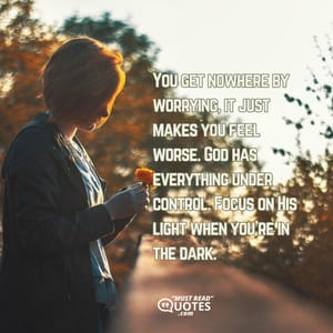 You get nowhere by worrying, it just makes you feel worse. God has everything under control. Focus on His light when you're in the dark.