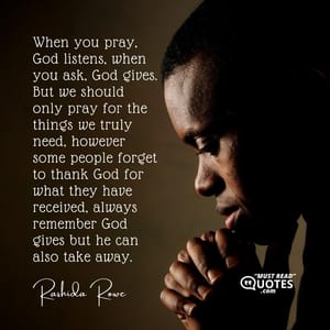 When you pray, God listens, when you ask, God gives. But we should only pray for the things we truly need, however some people forget to thank God for what they have received, always remember God gives but he can also take away.