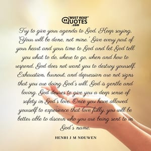 Try to give your agenda to God. Keep saying, 'Your will be done, not mine.' Give every part of your heart and your time to God and let God tell you what to do, where to go, when and how to respond. God does not want you to destroy yourself. Exhaustion, burnout, and depression are not signs that you are doing God's will. God is gentle and loving. God desires to give you a deep sense of safety in God's love. Once you have allowed yourself to experience that love fully, you will be better able to discern who you are being sent to in God's name.
