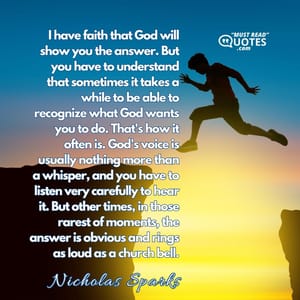 I have faith that God will show you the answer. But you have to understand that sometimes it takes a while to be able to recognize what God wants you to do. That's how it often is. God's voice is usually nothing more than a whisper, and you have to listen very carefully to hear it. But other times, in those rarest of moments, the answer is obvious and rings as loud as a church bell.