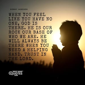 When you feel like you have no one, God is there. He is our rock our base of who we are. He will always be there when you need a helping hand. Trust in The Lord.