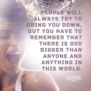 People will always try to bring you down, but you have to remember that there is GOD bigger than anyone and anything in this world.