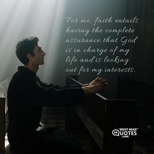 For me, faith entails having the complete assurance that God is in charge of my life and is looking out for my interests.