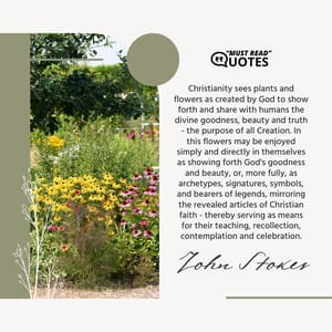 Christianity sees plants and flowers as created by God to show forth and share with humans the divine goodness, beauty and truth - the purpose of all Creation. In this flowers may be enjoyed simply and directly in themselves as showing forth God's goodness and beauty, or, more fully, as archetypes, signatures, symbols, and bearers of legends, mirroring the revealed articles of Christian faith - thereby serving as means for their teaching, recollection, contemplation and celebration.