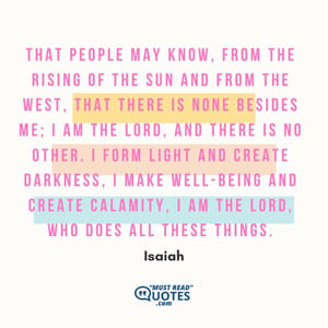 That people may know, from the rising of the sun and from the west, that there is none besides me; I am the Lord, and there is no other. I form light and create darkness, I make well-being and create calamity, I am the Lord, who does all these things.
