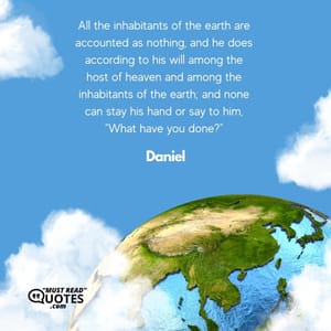 All the inhabitants of the earth are accounted as nothing, and he does according to his will among the host of heaven and among the inhabitants of the earth; and none can stay his hand or say to him, “What have you done?”