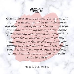 God answered my prayer, for one night I had a dream, and in that dream a big black man appeared to me and told me what to mix up for my hair. Some of the remedy was grown in Africa, but I sent for it, mixed it, put it on my scalp, and in a few weeks my hair was coming in faster than it had ever fallen out. I tried it on my friends; it helped them. I made up my mind I would begin to sell it.